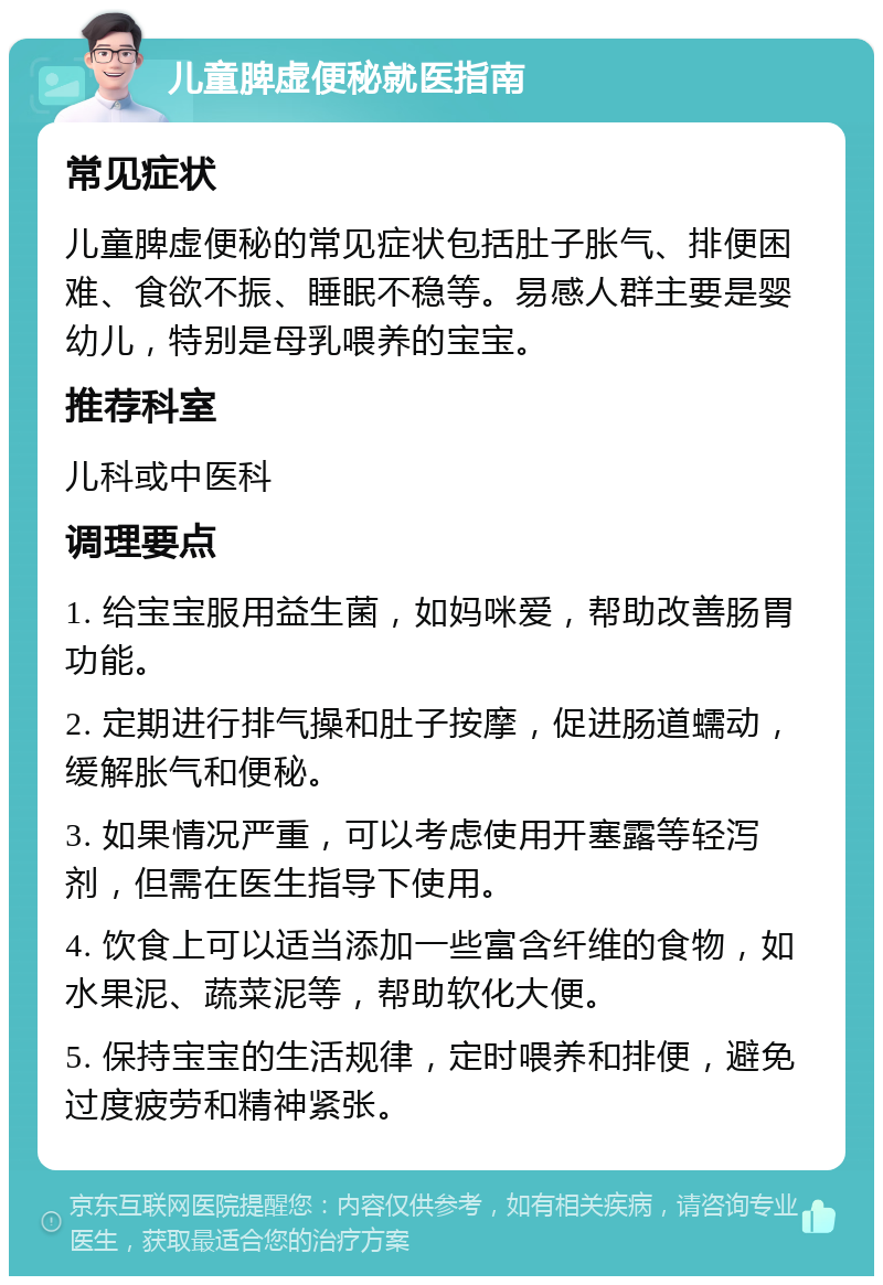 儿童脾虚便秘就医指南 常见症状 儿童脾虚便秘的常见症状包括肚子胀气、排便困难、食欲不振、睡眠不稳等。易感人群主要是婴幼儿，特别是母乳喂养的宝宝。 推荐科室 儿科或中医科 调理要点 1. 给宝宝服用益生菌，如妈咪爱，帮助改善肠胃功能。 2. 定期进行排气操和肚子按摩，促进肠道蠕动，缓解胀气和便秘。 3. 如果情况严重，可以考虑使用开塞露等轻泻剂，但需在医生指导下使用。 4. 饮食上可以适当添加一些富含纤维的食物，如水果泥、蔬菜泥等，帮助软化大便。 5. 保持宝宝的生活规律，定时喂养和排便，避免过度疲劳和精神紧张。