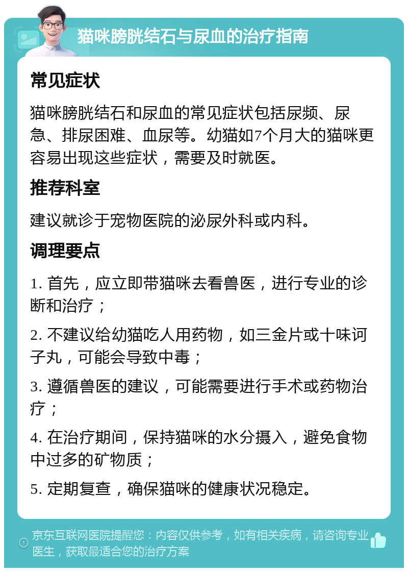 猫咪膀胱结石与尿血的治疗指南 常见症状 猫咪膀胱结石和尿血的常见症状包括尿频、尿急、排尿困难、血尿等。幼猫如7个月大的猫咪更容易出现这些症状，需要及时就医。 推荐科室 建议就诊于宠物医院的泌尿外科或内科。 调理要点 1. 首先，应立即带猫咪去看兽医，进行专业的诊断和治疗； 2. 不建议给幼猫吃人用药物，如三金片或十味诃子丸，可能会导致中毒； 3. 遵循兽医的建议，可能需要进行手术或药物治疗； 4. 在治疗期间，保持猫咪的水分摄入，避免食物中过多的矿物质； 5. 定期复查，确保猫咪的健康状况稳定。