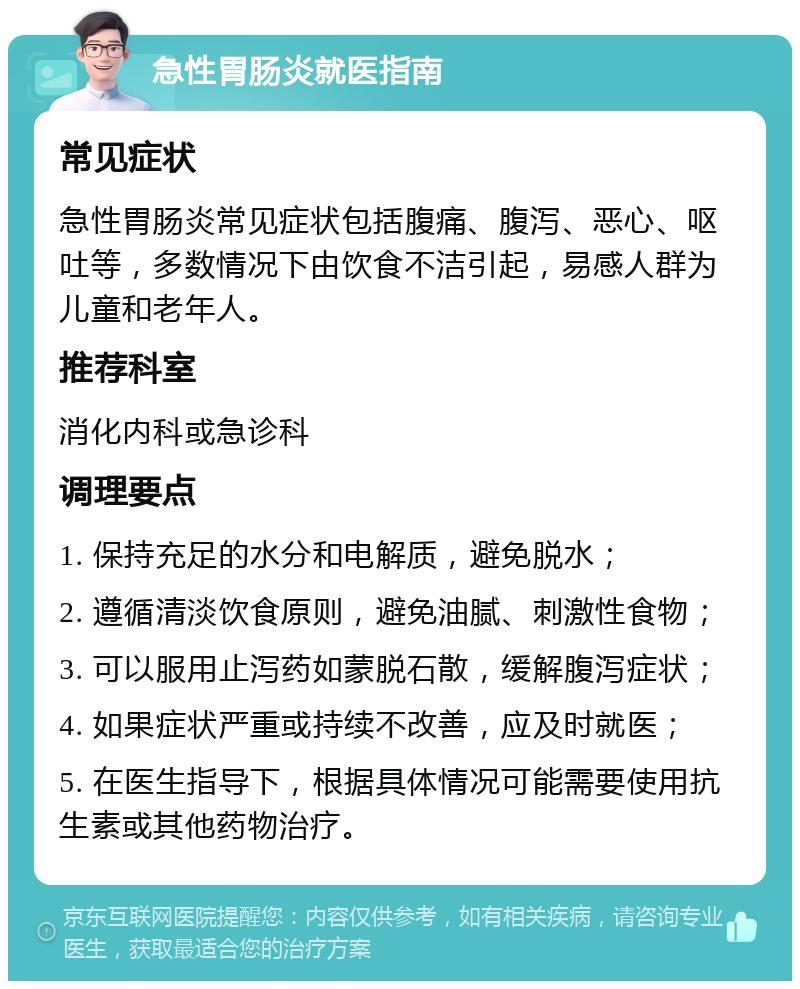 急性胃肠炎就医指南 常见症状 急性胃肠炎常见症状包括腹痛、腹泻、恶心、呕吐等，多数情况下由饮食不洁引起，易感人群为儿童和老年人。 推荐科室 消化内科或急诊科 调理要点 1. 保持充足的水分和电解质，避免脱水； 2. 遵循清淡饮食原则，避免油腻、刺激性食物； 3. 可以服用止泻药如蒙脱石散，缓解腹泻症状； 4. 如果症状严重或持续不改善，应及时就医； 5. 在医生指导下，根据具体情况可能需要使用抗生素或其他药物治疗。