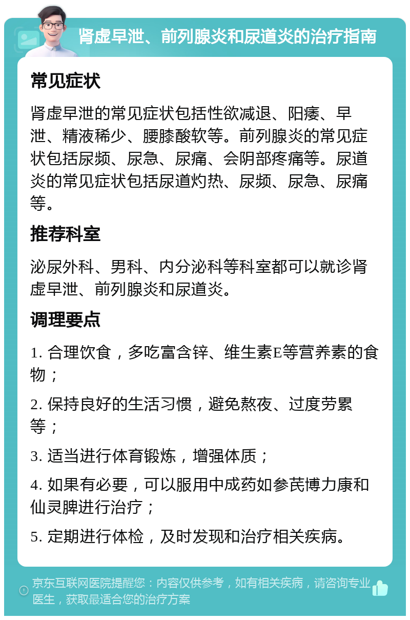 肾虚早泄、前列腺炎和尿道炎的治疗指南 常见症状 肾虚早泄的常见症状包括性欲减退、阳痿、早泄、精液稀少、腰膝酸软等。前列腺炎的常见症状包括尿频、尿急、尿痛、会阴部疼痛等。尿道炎的常见症状包括尿道灼热、尿频、尿急、尿痛等。 推荐科室 泌尿外科、男科、内分泌科等科室都可以就诊肾虚早泄、前列腺炎和尿道炎。 调理要点 1. 合理饮食，多吃富含锌、维生素E等营养素的食物； 2. 保持良好的生活习惯，避免熬夜、过度劳累等； 3. 适当进行体育锻炼，增强体质； 4. 如果有必要，可以服用中成药如参芪博力康和仙灵脾进行治疗； 5. 定期进行体检，及时发现和治疗相关疾病。