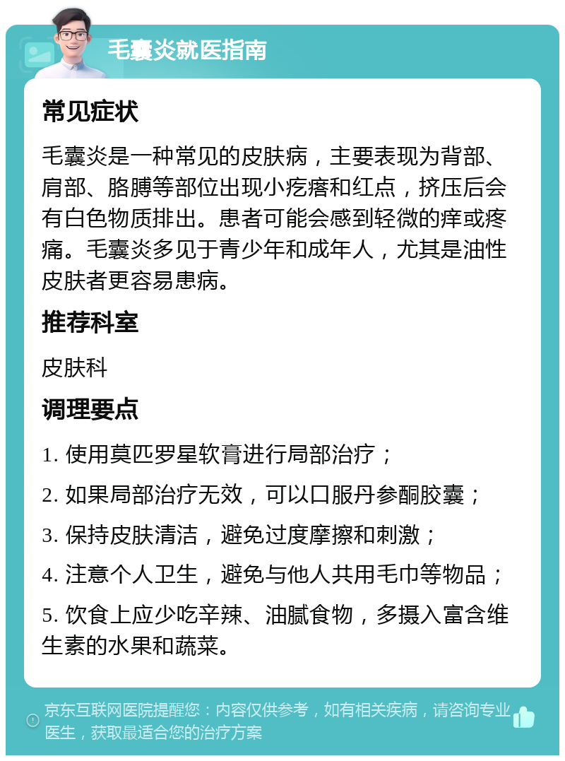 毛囊炎就医指南 常见症状 毛囊炎是一种常见的皮肤病，主要表现为背部、肩部、胳膊等部位出现小疙瘩和红点，挤压后会有白色物质排出。患者可能会感到轻微的痒或疼痛。毛囊炎多见于青少年和成年人，尤其是油性皮肤者更容易患病。 推荐科室 皮肤科 调理要点 1. 使用莫匹罗星软膏进行局部治疗； 2. 如果局部治疗无效，可以口服丹参酮胶囊； 3. 保持皮肤清洁，避免过度摩擦和刺激； 4. 注意个人卫生，避免与他人共用毛巾等物品； 5. 饮食上应少吃辛辣、油腻食物，多摄入富含维生素的水果和蔬菜。