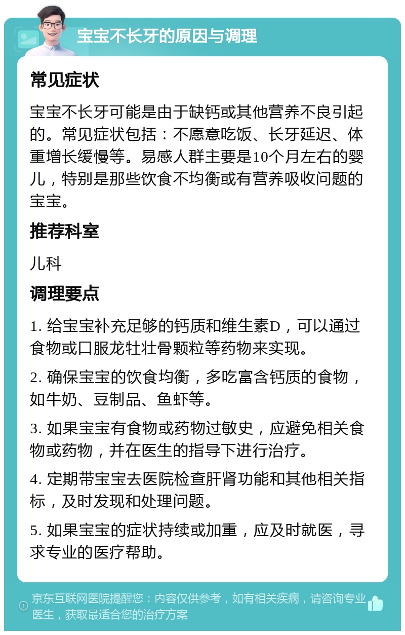 宝宝不长牙的原因与调理 常见症状 宝宝不长牙可能是由于缺钙或其他营养不良引起的。常见症状包括：不愿意吃饭、长牙延迟、体重增长缓慢等。易感人群主要是10个月左右的婴儿，特别是那些饮食不均衡或有营养吸收问题的宝宝。 推荐科室 儿科 调理要点 1. 给宝宝补充足够的钙质和维生素D，可以通过食物或口服龙牡壮骨颗粒等药物来实现。 2. 确保宝宝的饮食均衡，多吃富含钙质的食物，如牛奶、豆制品、鱼虾等。 3. 如果宝宝有食物或药物过敏史，应避免相关食物或药物，并在医生的指导下进行治疗。 4. 定期带宝宝去医院检查肝肾功能和其他相关指标，及时发现和处理问题。 5. 如果宝宝的症状持续或加重，应及时就医，寻求专业的医疗帮助。