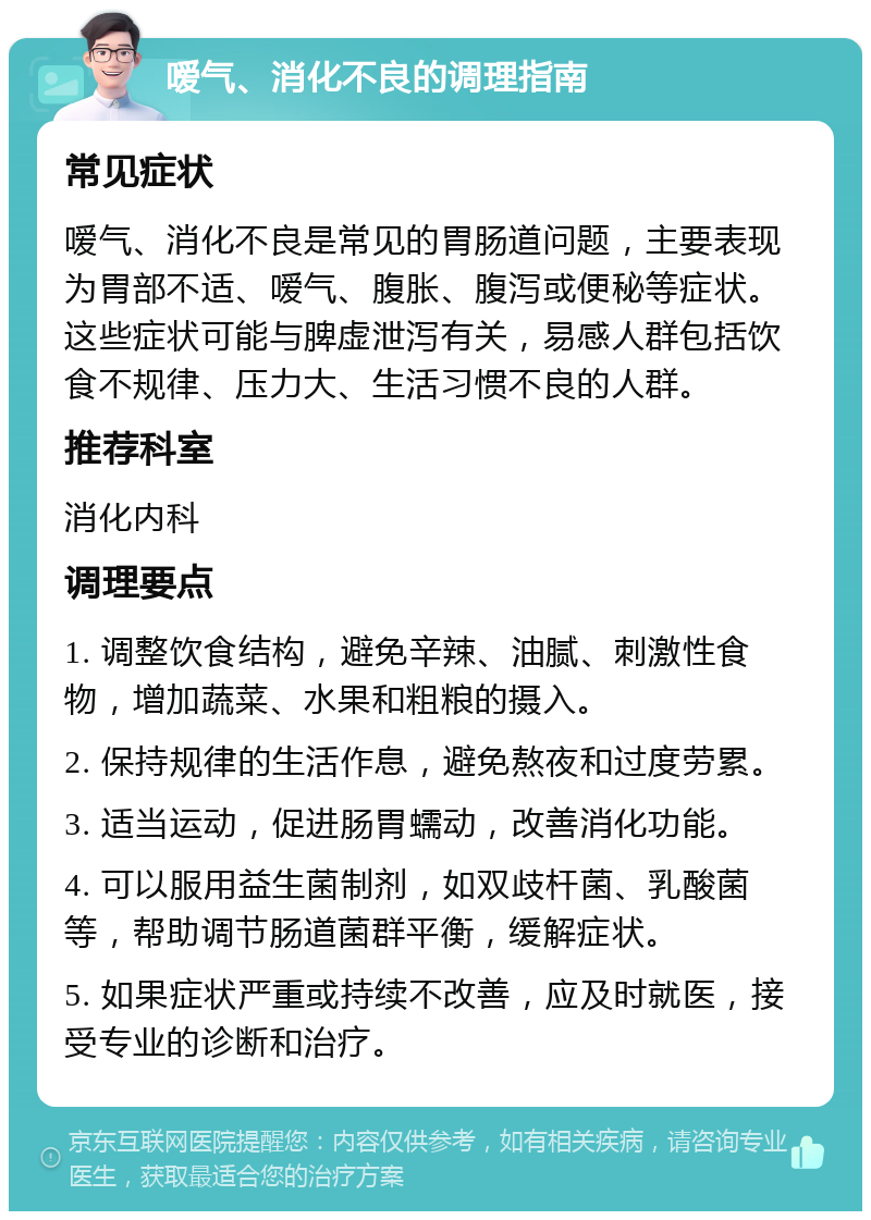 嗳气、消化不良的调理指南 常见症状 嗳气、消化不良是常见的胃肠道问题，主要表现为胃部不适、嗳气、腹胀、腹泻或便秘等症状。这些症状可能与脾虚泄泻有关，易感人群包括饮食不规律、压力大、生活习惯不良的人群。 推荐科室 消化内科 调理要点 1. 调整饮食结构，避免辛辣、油腻、刺激性食物，增加蔬菜、水果和粗粮的摄入。 2. 保持规律的生活作息，避免熬夜和过度劳累。 3. 适当运动，促进肠胃蠕动，改善消化功能。 4. 可以服用益生菌制剂，如双歧杆菌、乳酸菌等，帮助调节肠道菌群平衡，缓解症状。 5. 如果症状严重或持续不改善，应及时就医，接受专业的诊断和治疗。