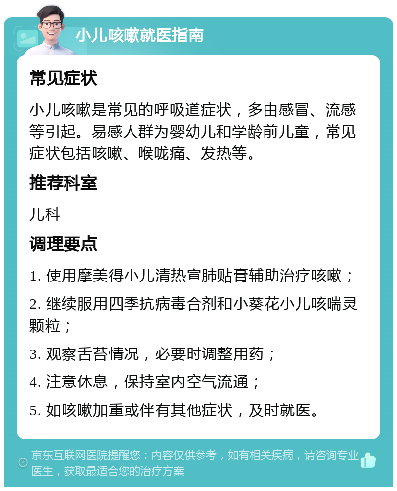 小儿咳嗽就医指南 常见症状 小儿咳嗽是常见的呼吸道症状，多由感冒、流感等引起。易感人群为婴幼儿和学龄前儿童，常见症状包括咳嗽、喉咙痛、发热等。 推荐科室 儿科 调理要点 1. 使用摩美得小儿清热宣肺贴膏辅助治疗咳嗽； 2. 继续服用四季抗病毒合剂和小葵花小儿咳喘灵颗粒； 3. 观察舌苔情况，必要时调整用药； 4. 注意休息，保持室内空气流通； 5. 如咳嗽加重或伴有其他症状，及时就医。