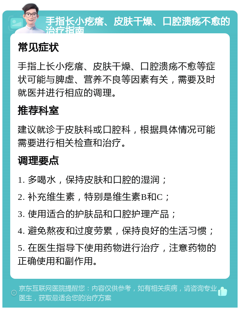 手指长小疙瘩、皮肤干燥、口腔溃疡不愈的治疗指南 常见症状 手指上长小疙瘩、皮肤干燥、口腔溃疡不愈等症状可能与脾虚、营养不良等因素有关，需要及时就医并进行相应的调理。 推荐科室 建议就诊于皮肤科或口腔科，根据具体情况可能需要进行相关检查和治疗。 调理要点 1. 多喝水，保持皮肤和口腔的湿润； 2. 补充维生素，特别是维生素B和C； 3. 使用适合的护肤品和口腔护理产品； 4. 避免熬夜和过度劳累，保持良好的生活习惯； 5. 在医生指导下使用药物进行治疗，注意药物的正确使用和副作用。