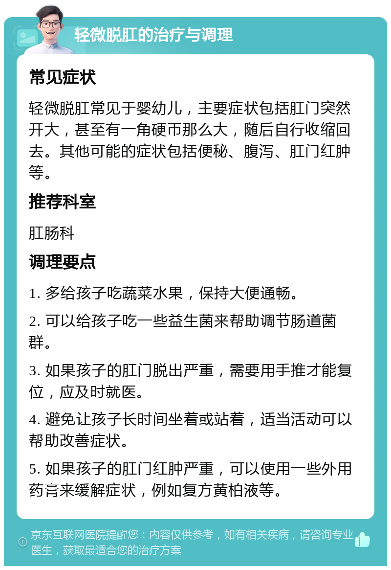 轻微脱肛的治疗与调理 常见症状 轻微脱肛常见于婴幼儿，主要症状包括肛门突然开大，甚至有一角硬币那么大，随后自行收缩回去。其他可能的症状包括便秘、腹泻、肛门红肿等。 推荐科室 肛肠科 调理要点 1. 多给孩子吃蔬菜水果，保持大便通畅。 2. 可以给孩子吃一些益生菌来帮助调节肠道菌群。 3. 如果孩子的肛门脱出严重，需要用手推才能复位，应及时就医。 4. 避免让孩子长时间坐着或站着，适当活动可以帮助改善症状。 5. 如果孩子的肛门红肿严重，可以使用一些外用药膏来缓解症状，例如复方黄柏液等。