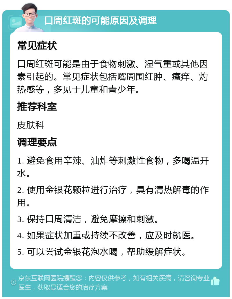 口周红斑的可能原因及调理 常见症状 口周红斑可能是由于食物刺激、湿气重或其他因素引起的。常见症状包括嘴周围红肿、瘙痒、灼热感等，多见于儿童和青少年。 推荐科室 皮肤科 调理要点 1. 避免食用辛辣、油炸等刺激性食物，多喝温开水。 2. 使用金银花颗粒进行治疗，具有清热解毒的作用。 3. 保持口周清洁，避免摩擦和刺激。 4. 如果症状加重或持续不改善，应及时就医。 5. 可以尝试金银花泡水喝，帮助缓解症状。