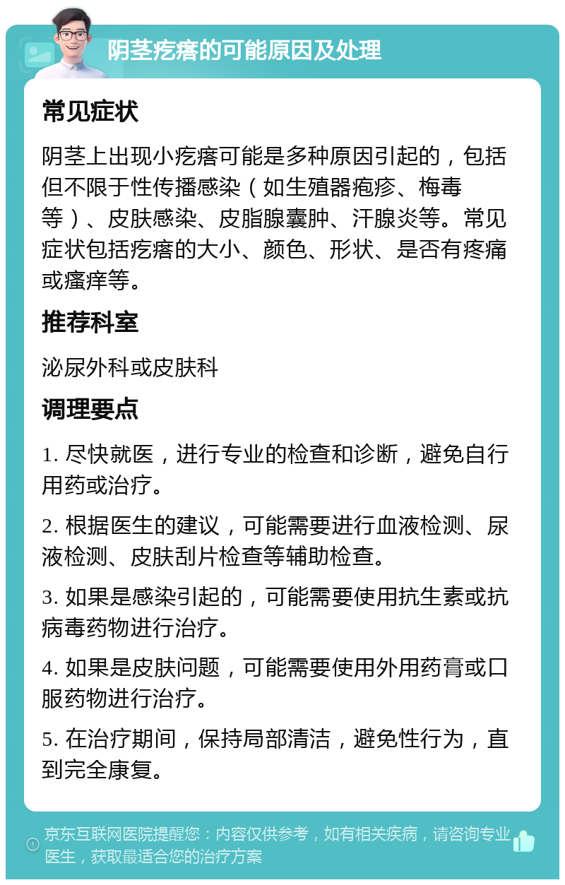 阴茎疙瘩的可能原因及处理 常见症状 阴茎上出现小疙瘩可能是多种原因引起的，包括但不限于性传播感染（如生殖器疱疹、梅毒等）、皮肤感染、皮脂腺囊肿、汗腺炎等。常见症状包括疙瘩的大小、颜色、形状、是否有疼痛或瘙痒等。 推荐科室 泌尿外科或皮肤科 调理要点 1. 尽快就医，进行专业的检查和诊断，避免自行用药或治疗。 2. 根据医生的建议，可能需要进行血液检测、尿液检测、皮肤刮片检查等辅助检查。 3. 如果是感染引起的，可能需要使用抗生素或抗病毒药物进行治疗。 4. 如果是皮肤问题，可能需要使用外用药膏或口服药物进行治疗。 5. 在治疗期间，保持局部清洁，避免性行为，直到完全康复。