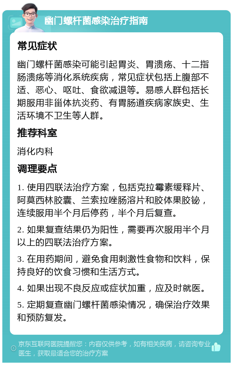 幽门螺杆菌感染治疗指南 常见症状 幽门螺杆菌感染可能引起胃炎、胃溃疡、十二指肠溃疡等消化系统疾病，常见症状包括上腹部不适、恶心、呕吐、食欲减退等。易感人群包括长期服用非甾体抗炎药、有胃肠道疾病家族史、生活环境不卫生等人群。 推荐科室 消化内科 调理要点 1. 使用四联法治疗方案，包括克拉霉素缓释片、阿莫西林胶囊、兰索拉唑肠溶片和胶体果胶铋，连续服用半个月后停药，半个月后复查。 2. 如果复查结果仍为阳性，需要再次服用半个月以上的四联法治疗方案。 3. 在用药期间，避免食用刺激性食物和饮料，保持良好的饮食习惯和生活方式。 4. 如果出现不良反应或症状加重，应及时就医。 5. 定期复查幽门螺杆菌感染情况，确保治疗效果和预防复发。