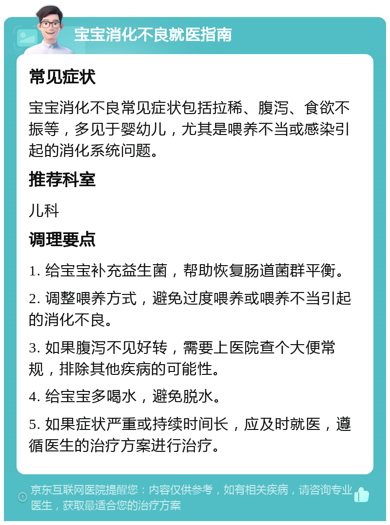 宝宝消化不良就医指南 常见症状 宝宝消化不良常见症状包括拉稀、腹泻、食欲不振等，多见于婴幼儿，尤其是喂养不当或感染引起的消化系统问题。 推荐科室 儿科 调理要点 1. 给宝宝补充益生菌，帮助恢复肠道菌群平衡。 2. 调整喂养方式，避免过度喂养或喂养不当引起的消化不良。 3. 如果腹泻不见好转，需要上医院查个大便常规，排除其他疾病的可能性。 4. 给宝宝多喝水，避免脱水。 5. 如果症状严重或持续时间长，应及时就医，遵循医生的治疗方案进行治疗。