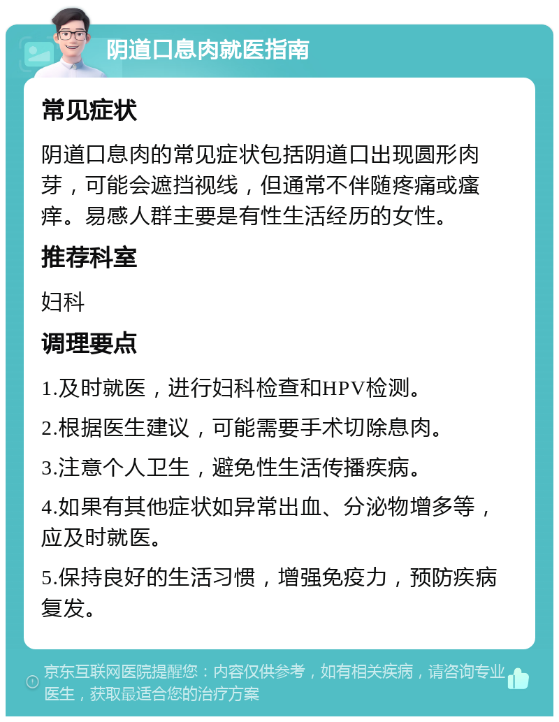 阴道口息肉就医指南 常见症状 阴道口息肉的常见症状包括阴道口出现圆形肉芽，可能会遮挡视线，但通常不伴随疼痛或瘙痒。易感人群主要是有性生活经历的女性。 推荐科室 妇科 调理要点 1.及时就医，进行妇科检查和HPV检测。 2.根据医生建议，可能需要手术切除息肉。 3.注意个人卫生，避免性生活传播疾病。 4.如果有其他症状如异常出血、分泌物增多等，应及时就医。 5.保持良好的生活习惯，增强免疫力，预防疾病复发。