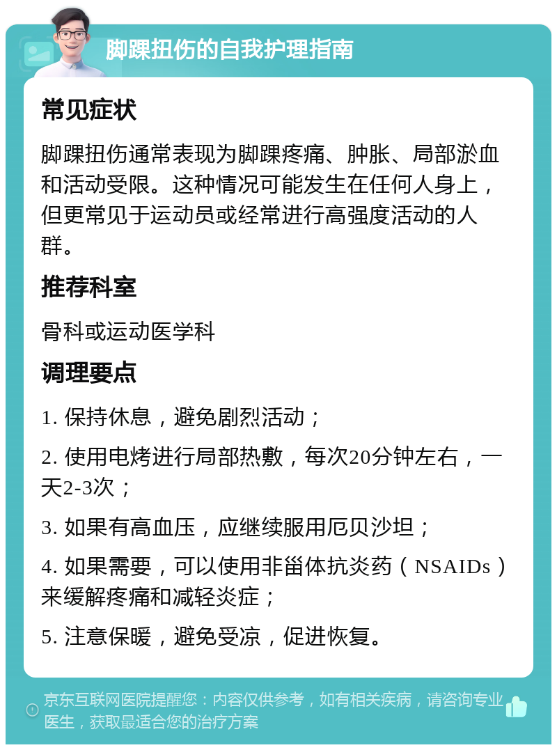 脚踝扭伤的自我护理指南 常见症状 脚踝扭伤通常表现为脚踝疼痛、肿胀、局部淤血和活动受限。这种情况可能发生在任何人身上，但更常见于运动员或经常进行高强度活动的人群。 推荐科室 骨科或运动医学科 调理要点 1. 保持休息，避免剧烈活动； 2. 使用电烤进行局部热敷，每次20分钟左右，一天2-3次； 3. 如果有高血压，应继续服用厄贝沙坦； 4. 如果需要，可以使用非甾体抗炎药（NSAIDs）来缓解疼痛和减轻炎症； 5. 注意保暖，避免受凉，促进恢复。