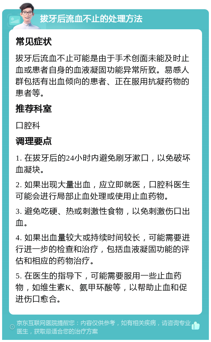 拔牙后流血不止的处理方法 常见症状 拔牙后流血不止可能是由于手术创面未能及时止血或患者自身的血液凝固功能异常所致。易感人群包括有出血倾向的患者、正在服用抗凝药物的患者等。 推荐科室 口腔科 调理要点 1. 在拔牙后的24小时内避免刷牙漱口，以免破坏血凝块。 2. 如果出现大量出血，应立即就医，口腔科医生可能会进行局部止血处理或使用止血药物。 3. 避免吃硬、热或刺激性食物，以免刺激伤口出血。 4. 如果出血量较大或持续时间较长，可能需要进行进一步的检查和治疗，包括血液凝固功能的评估和相应的药物治疗。 5. 在医生的指导下，可能需要服用一些止血药物，如维生素K、氨甲环酸等，以帮助止血和促进伤口愈合。