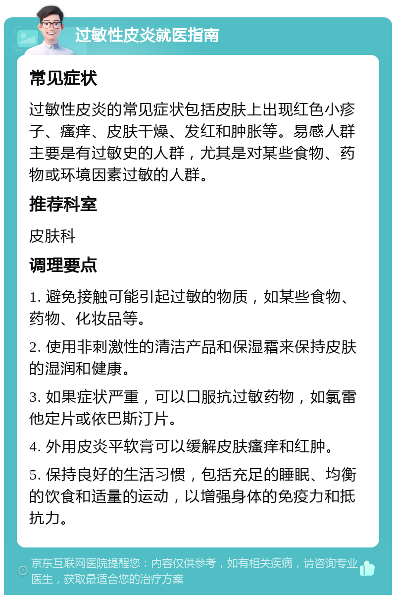 过敏性皮炎就医指南 常见症状 过敏性皮炎的常见症状包括皮肤上出现红色小疹子、瘙痒、皮肤干燥、发红和肿胀等。易感人群主要是有过敏史的人群，尤其是对某些食物、药物或环境因素过敏的人群。 推荐科室 皮肤科 调理要点 1. 避免接触可能引起过敏的物质，如某些食物、药物、化妆品等。 2. 使用非刺激性的清洁产品和保湿霜来保持皮肤的湿润和健康。 3. 如果症状严重，可以口服抗过敏药物，如氯雷他定片或依巴斯汀片。 4. 外用皮炎平软膏可以缓解皮肤瘙痒和红肿。 5. 保持良好的生活习惯，包括充足的睡眠、均衡的饮食和适量的运动，以增强身体的免疫力和抵抗力。