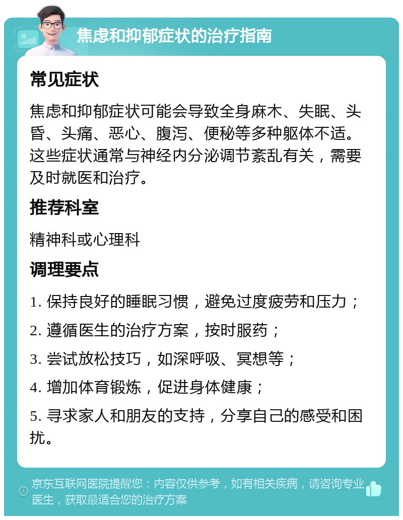 焦虑和抑郁症状的治疗指南 常见症状 焦虑和抑郁症状可能会导致全身麻木、失眠、头昏、头痛、恶心、腹泻、便秘等多种躯体不适。这些症状通常与神经内分泌调节紊乱有关，需要及时就医和治疗。 推荐科室 精神科或心理科 调理要点 1. 保持良好的睡眠习惯，避免过度疲劳和压力； 2. 遵循医生的治疗方案，按时服药； 3. 尝试放松技巧，如深呼吸、冥想等； 4. 增加体育锻炼，促进身体健康； 5. 寻求家人和朋友的支持，分享自己的感受和困扰。