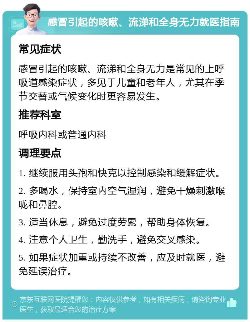 感冒引起的咳嗽、流涕和全身无力就医指南 常见症状 感冒引起的咳嗽、流涕和全身无力是常见的上呼吸道感染症状，多见于儿童和老年人，尤其在季节交替或气候变化时更容易发生。 推荐科室 呼吸内科或普通内科 调理要点 1. 继续服用头孢和快克以控制感染和缓解症状。 2. 多喝水，保持室内空气湿润，避免干燥刺激喉咙和鼻腔。 3. 适当休息，避免过度劳累，帮助身体恢复。 4. 注意个人卫生，勤洗手，避免交叉感染。 5. 如果症状加重或持续不改善，应及时就医，避免延误治疗。