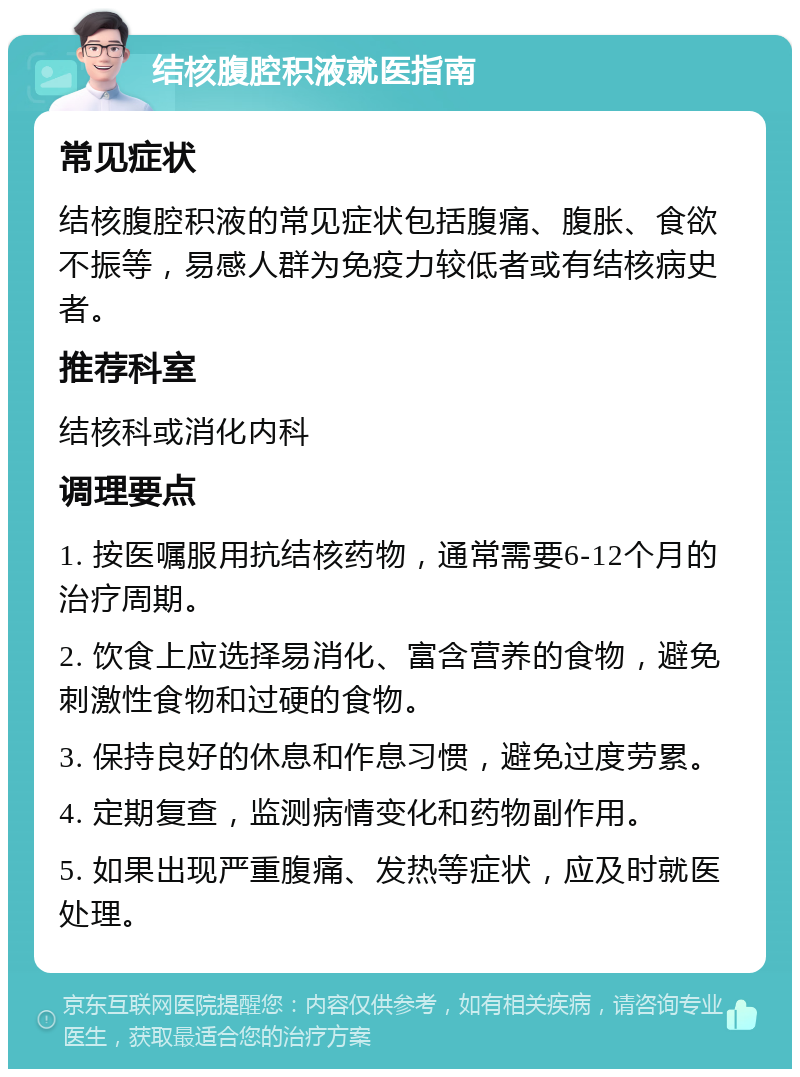 结核腹腔积液就医指南 常见症状 结核腹腔积液的常见症状包括腹痛、腹胀、食欲不振等，易感人群为免疫力较低者或有结核病史者。 推荐科室 结核科或消化内科 调理要点 1. 按医嘱服用抗结核药物，通常需要6-12个月的治疗周期。 2. 饮食上应选择易消化、富含营养的食物，避免刺激性食物和过硬的食物。 3. 保持良好的休息和作息习惯，避免过度劳累。 4. 定期复查，监测病情变化和药物副作用。 5. 如果出现严重腹痛、发热等症状，应及时就医处理。