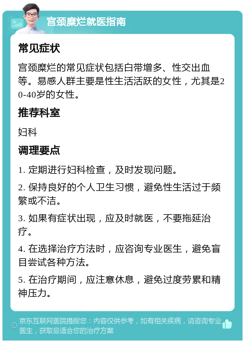 宫颈糜烂就医指南 常见症状 宫颈糜烂的常见症状包括白带增多、性交出血等。易感人群主要是性生活活跃的女性，尤其是20-40岁的女性。 推荐科室 妇科 调理要点 1. 定期进行妇科检查，及时发现问题。 2. 保持良好的个人卫生习惯，避免性生活过于频繁或不洁。 3. 如果有症状出现，应及时就医，不要拖延治疗。 4. 在选择治疗方法时，应咨询专业医生，避免盲目尝试各种方法。 5. 在治疗期间，应注意休息，避免过度劳累和精神压力。