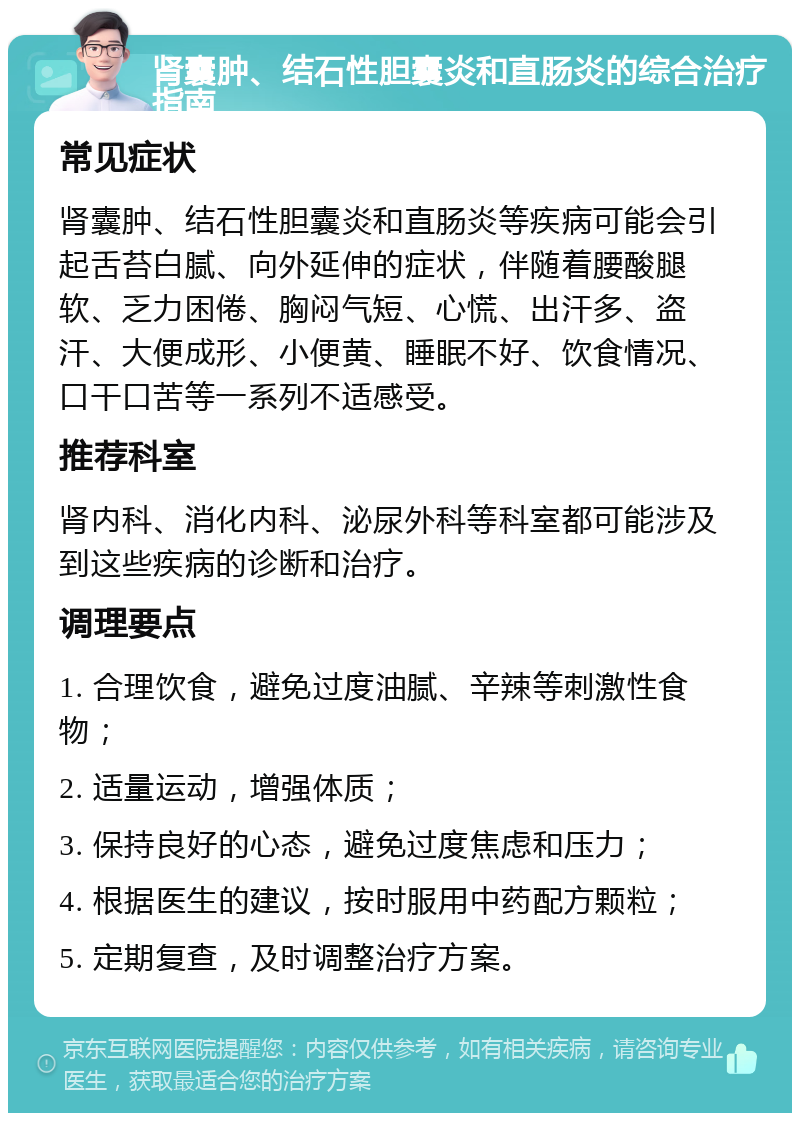 肾囊肿、结石性胆囊炎和直肠炎的综合治疗指南 常见症状 肾囊肿、结石性胆囊炎和直肠炎等疾病可能会引起舌苔白腻、向外延伸的症状，伴随着腰酸腿软、乏力困倦、胸闷气短、心慌、出汗多、盗汗、大便成形、小便黄、睡眠不好、饮食情况、口干口苦等一系列不适感受。 推荐科室 肾内科、消化内科、泌尿外科等科室都可能涉及到这些疾病的诊断和治疗。 调理要点 1. 合理饮食，避免过度油腻、辛辣等刺激性食物； 2. 适量运动，增强体质； 3. 保持良好的心态，避免过度焦虑和压力； 4. 根据医生的建议，按时服用中药配方颗粒； 5. 定期复查，及时调整治疗方案。