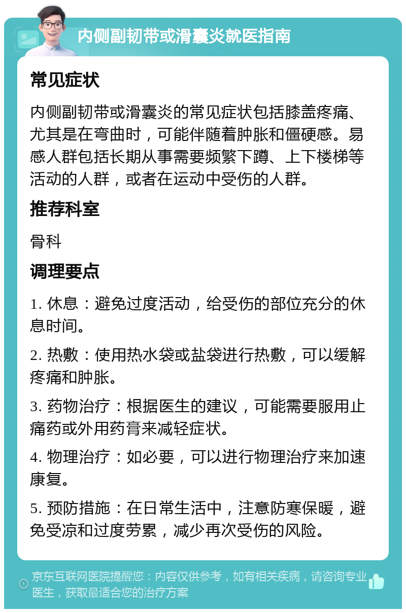 内侧副韧带或滑囊炎就医指南 常见症状 内侧副韧带或滑囊炎的常见症状包括膝盖疼痛、尤其是在弯曲时，可能伴随着肿胀和僵硬感。易感人群包括长期从事需要频繁下蹲、上下楼梯等活动的人群，或者在运动中受伤的人群。 推荐科室 骨科 调理要点 1. 休息：避免过度活动，给受伤的部位充分的休息时间。 2. 热敷：使用热水袋或盐袋进行热敷，可以缓解疼痛和肿胀。 3. 药物治疗：根据医生的建议，可能需要服用止痛药或外用药膏来减轻症状。 4. 物理治疗：如必要，可以进行物理治疗来加速康复。 5. 预防措施：在日常生活中，注意防寒保暖，避免受凉和过度劳累，减少再次受伤的风险。