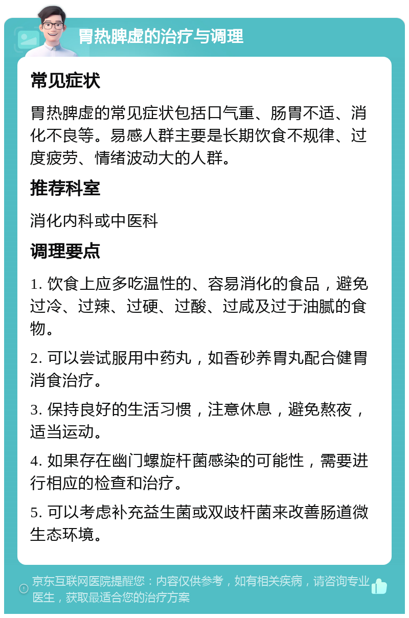 胃热脾虚的治疗与调理 常见症状 胃热脾虚的常见症状包括口气重、肠胃不适、消化不良等。易感人群主要是长期饮食不规律、过度疲劳、情绪波动大的人群。 推荐科室 消化内科或中医科 调理要点 1. 饮食上应多吃温性的、容易消化的食品，避免过冷、过辣、过硬、过酸、过咸及过于油腻的食物。 2. 可以尝试服用中药丸，如香砂养胃丸配合健胃消食治疗。 3. 保持良好的生活习惯，注意休息，避免熬夜，适当运动。 4. 如果存在幽门螺旋杆菌感染的可能性，需要进行相应的检查和治疗。 5. 可以考虑补充益生菌或双歧杆菌来改善肠道微生态环境。