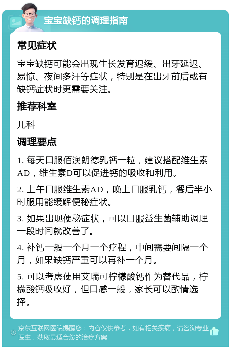 宝宝缺钙的调理指南 常见症状 宝宝缺钙可能会出现生长发育迟缓、出牙延迟、易惊、夜间多汗等症状，特别是在出牙前后或有缺钙症状时更需要关注。 推荐科室 儿科 调理要点 1. 每天口服佰澳朗德乳钙一粒，建议搭配维生素AD，维生素D可以促进钙的吸收和利用。 2. 上午口服维生素AD，晚上口服乳钙，餐后半小时服用能缓解便秘症状。 3. 如果出现便秘症状，可以口服益生菌辅助调理一段时间就改善了。 4. 补钙一般一个月一个疗程，中间需要间隔一个月，如果缺钙严重可以再补一个月。 5. 可以考虑使用艾瑞可柠檬酸钙作为替代品，柠檬酸钙吸收好，但口感一般，家长可以酌情选择。