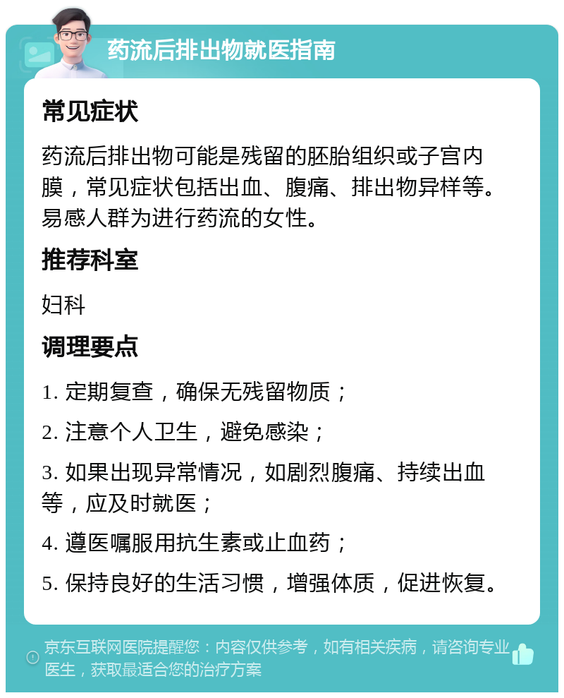 药流后排出物就医指南 常见症状 药流后排出物可能是残留的胚胎组织或子宫内膜，常见症状包括出血、腹痛、排出物异样等。易感人群为进行药流的女性。 推荐科室 妇科 调理要点 1. 定期复查，确保无残留物质； 2. 注意个人卫生，避免感染； 3. 如果出现异常情况，如剧烈腹痛、持续出血等，应及时就医； 4. 遵医嘱服用抗生素或止血药； 5. 保持良好的生活习惯，增强体质，促进恢复。