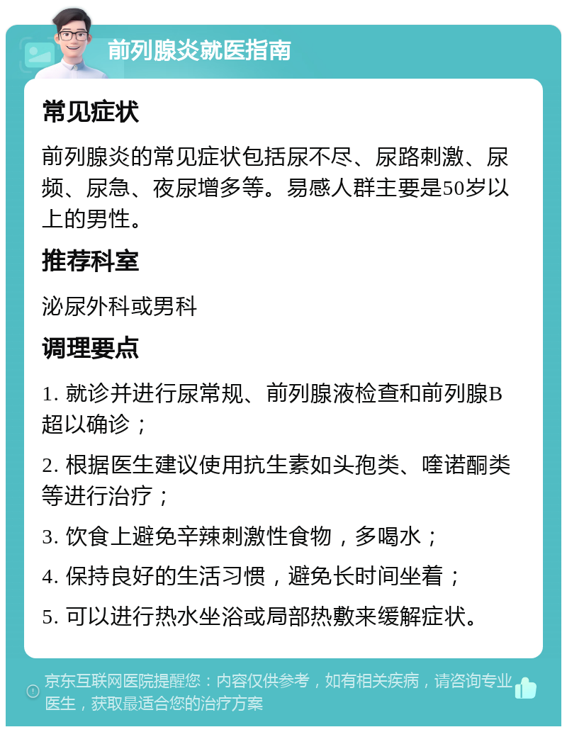 前列腺炎就医指南 常见症状 前列腺炎的常见症状包括尿不尽、尿路刺激、尿频、尿急、夜尿增多等。易感人群主要是50岁以上的男性。 推荐科室 泌尿外科或男科 调理要点 1. 就诊并进行尿常规、前列腺液检查和前列腺B超以确诊； 2. 根据医生建议使用抗生素如头孢类、喹诺酮类等进行治疗； 3. 饮食上避免辛辣刺激性食物，多喝水； 4. 保持良好的生活习惯，避免长时间坐着； 5. 可以进行热水坐浴或局部热敷来缓解症状。