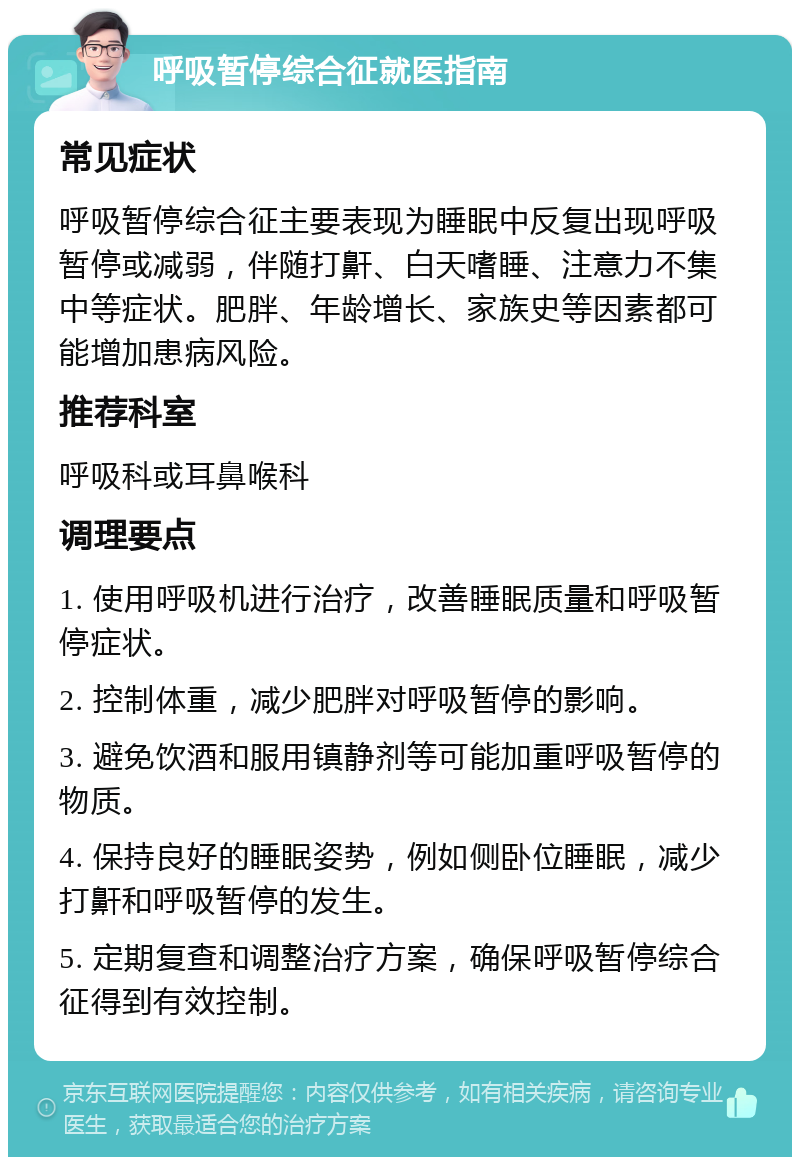 呼吸暂停综合征就医指南 常见症状 呼吸暂停综合征主要表现为睡眠中反复出现呼吸暂停或减弱，伴随打鼾、白天嗜睡、注意力不集中等症状。肥胖、年龄增长、家族史等因素都可能增加患病风险。 推荐科室 呼吸科或耳鼻喉科 调理要点 1. 使用呼吸机进行治疗，改善睡眠质量和呼吸暂停症状。 2. 控制体重，减少肥胖对呼吸暂停的影响。 3. 避免饮酒和服用镇静剂等可能加重呼吸暂停的物质。 4. 保持良好的睡眠姿势，例如侧卧位睡眠，减少打鼾和呼吸暂停的发生。 5. 定期复查和调整治疗方案，确保呼吸暂停综合征得到有效控制。