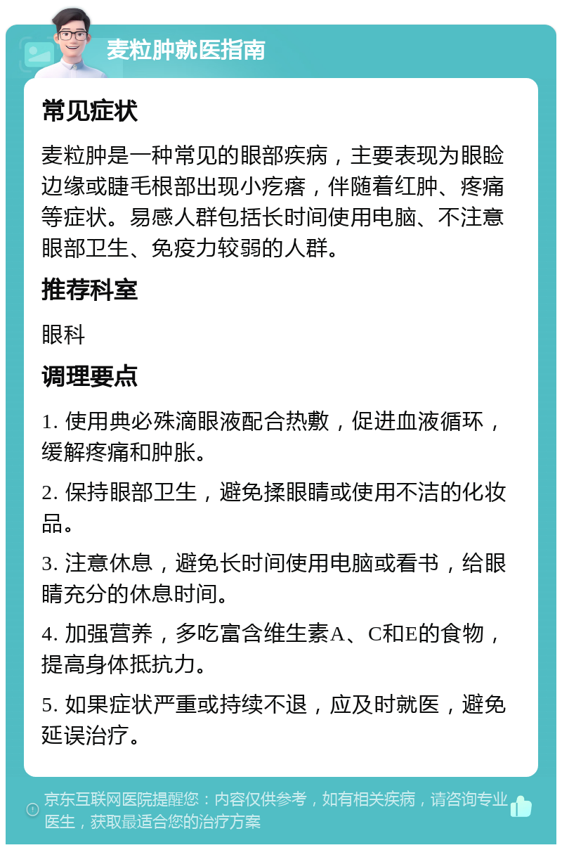 麦粒肿就医指南 常见症状 麦粒肿是一种常见的眼部疾病，主要表现为眼睑边缘或睫毛根部出现小疙瘩，伴随着红肿、疼痛等症状。易感人群包括长时间使用电脑、不注意眼部卫生、免疫力较弱的人群。 推荐科室 眼科 调理要点 1. 使用典必殊滴眼液配合热敷，促进血液循环，缓解疼痛和肿胀。 2. 保持眼部卫生，避免揉眼睛或使用不洁的化妆品。 3. 注意休息，避免长时间使用电脑或看书，给眼睛充分的休息时间。 4. 加强营养，多吃富含维生素A、C和E的食物，提高身体抵抗力。 5. 如果症状严重或持续不退，应及时就医，避免延误治疗。