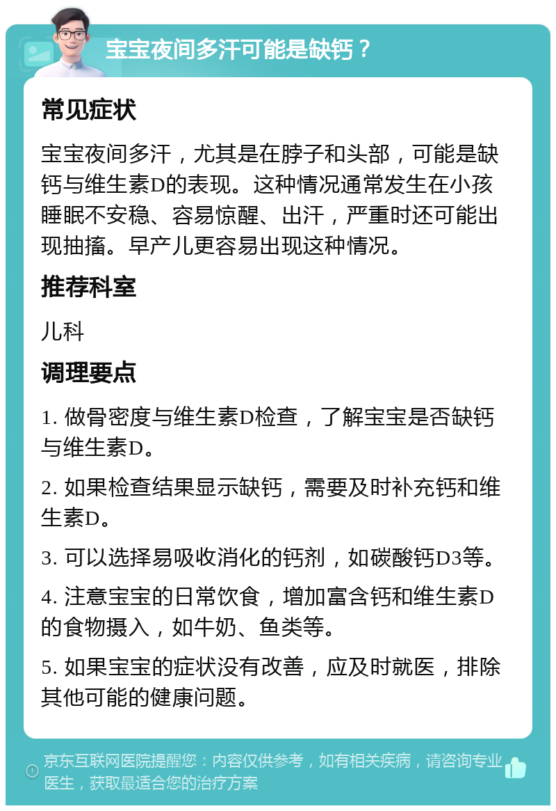 宝宝夜间多汗可能是缺钙？ 常见症状 宝宝夜间多汗，尤其是在脖子和头部，可能是缺钙与维生素D的表现。这种情况通常发生在小孩睡眠不安稳、容易惊醒、出汗，严重时还可能出现抽搐。早产儿更容易出现这种情况。 推荐科室 儿科 调理要点 1. 做骨密度与维生素D检查，了解宝宝是否缺钙与维生素D。 2. 如果检查结果显示缺钙，需要及时补充钙和维生素D。 3. 可以选择易吸收消化的钙剂，如碳酸钙D3等。 4. 注意宝宝的日常饮食，增加富含钙和维生素D的食物摄入，如牛奶、鱼类等。 5. 如果宝宝的症状没有改善，应及时就医，排除其他可能的健康问题。