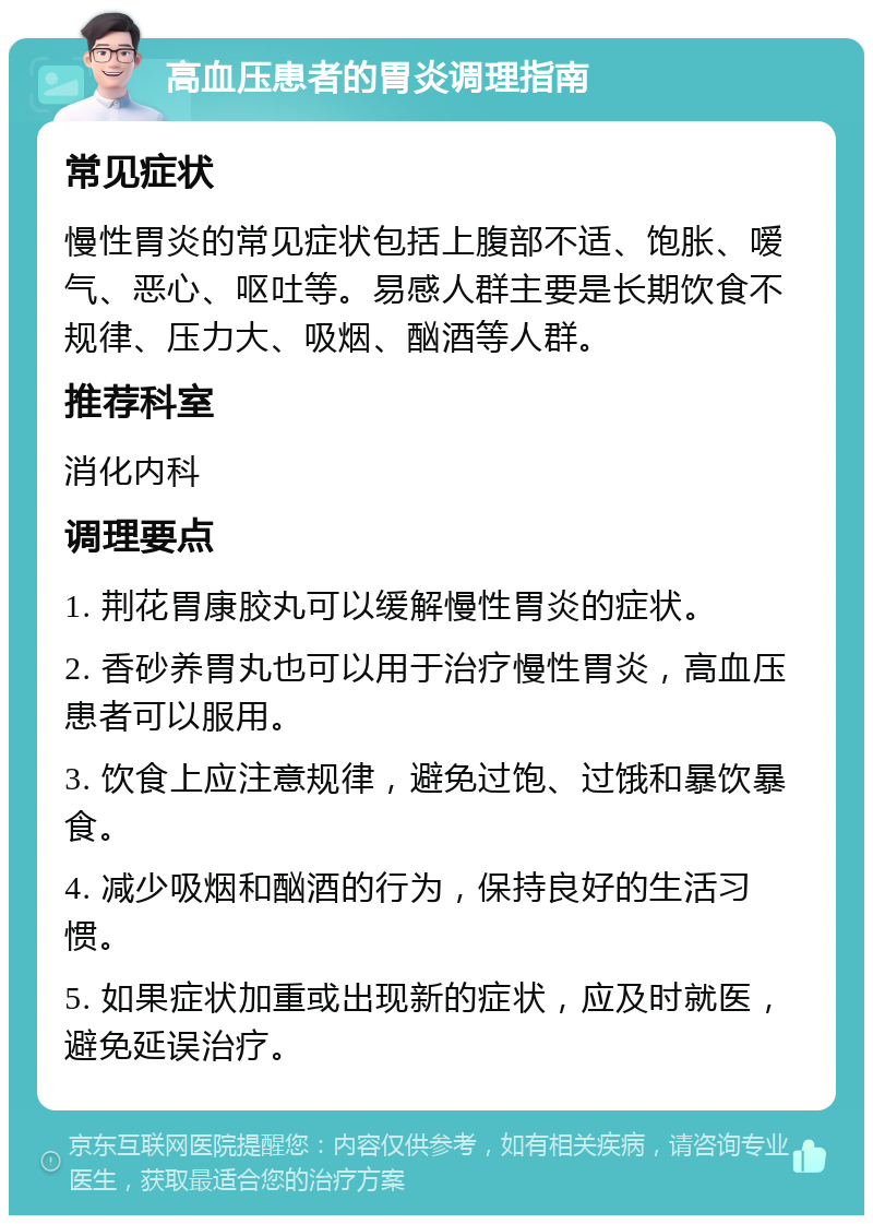 高血压患者的胃炎调理指南 常见症状 慢性胃炎的常见症状包括上腹部不适、饱胀、嗳气、恶心、呕吐等。易感人群主要是长期饮食不规律、压力大、吸烟、酗酒等人群。 推荐科室 消化内科 调理要点 1. 荆花胃康胶丸可以缓解慢性胃炎的症状。 2. 香砂养胃丸也可以用于治疗慢性胃炎，高血压患者可以服用。 3. 饮食上应注意规律，避免过饱、过饿和暴饮暴食。 4. 减少吸烟和酗酒的行为，保持良好的生活习惯。 5. 如果症状加重或出现新的症状，应及时就医，避免延误治疗。