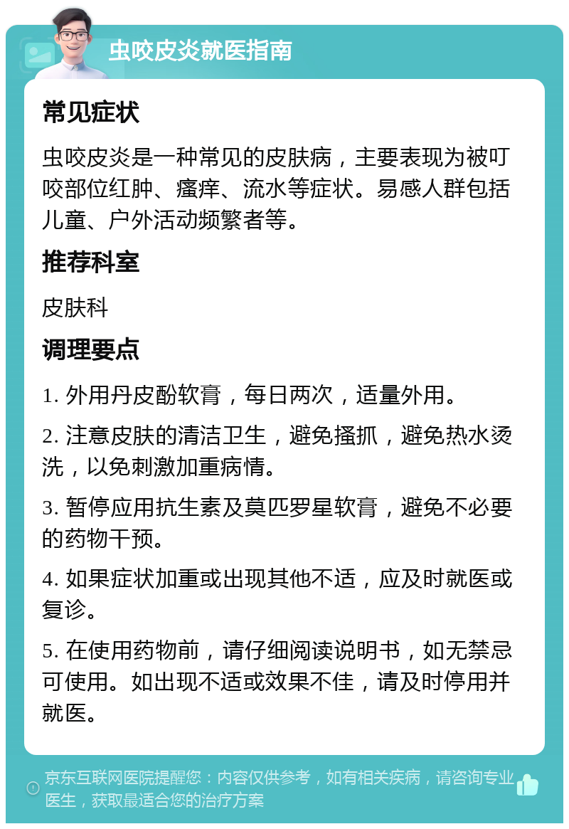 虫咬皮炎就医指南 常见症状 虫咬皮炎是一种常见的皮肤病，主要表现为被叮咬部位红肿、瘙痒、流水等症状。易感人群包括儿童、户外活动频繁者等。 推荐科室 皮肤科 调理要点 1. 外用丹皮酚软膏，每日两次，适量外用。 2. 注意皮肤的清洁卫生，避免搔抓，避免热水烫洗，以免刺激加重病情。 3. 暂停应用抗生素及莫匹罗星软膏，避免不必要的药物干预。 4. 如果症状加重或出现其他不适，应及时就医或复诊。 5. 在使用药物前，请仔细阅读说明书，如无禁忌可使用。如出现不适或效果不佳，请及时停用并就医。