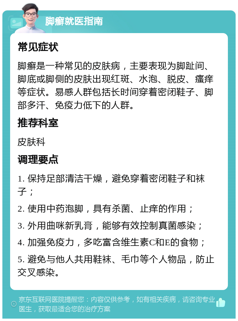 脚癣就医指南 常见症状 脚癣是一种常见的皮肤病，主要表现为脚趾间、脚底或脚侧的皮肤出现红斑、水泡、脱皮、瘙痒等症状。易感人群包括长时间穿着密闭鞋子、脚部多汗、免疫力低下的人群。 推荐科室 皮肤科 调理要点 1. 保持足部清洁干燥，避免穿着密闭鞋子和袜子； 2. 使用中药泡脚，具有杀菌、止痒的作用； 3. 外用曲咪新乳膏，能够有效控制真菌感染； 4. 加强免疫力，多吃富含维生素C和E的食物； 5. 避免与他人共用鞋袜、毛巾等个人物品，防止交叉感染。