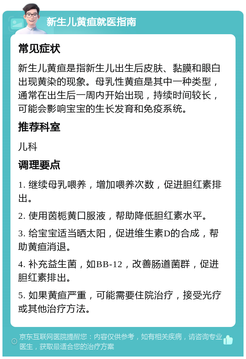 新生儿黄疸就医指南 常见症状 新生儿黄疸是指新生儿出生后皮肤、黏膜和眼白出现黄染的现象。母乳性黄疸是其中一种类型，通常在出生后一周内开始出现，持续时间较长，可能会影响宝宝的生长发育和免疫系统。 推荐科室 儿科 调理要点 1. 继续母乳喂养，增加喂养次数，促进胆红素排出。 2. 使用茵栀黄口服液，帮助降低胆红素水平。 3. 给宝宝适当晒太阳，促进维生素D的合成，帮助黄疸消退。 4. 补充益生菌，如BB-12，改善肠道菌群，促进胆红素排出。 5. 如果黄疸严重，可能需要住院治疗，接受光疗或其他治疗方法。