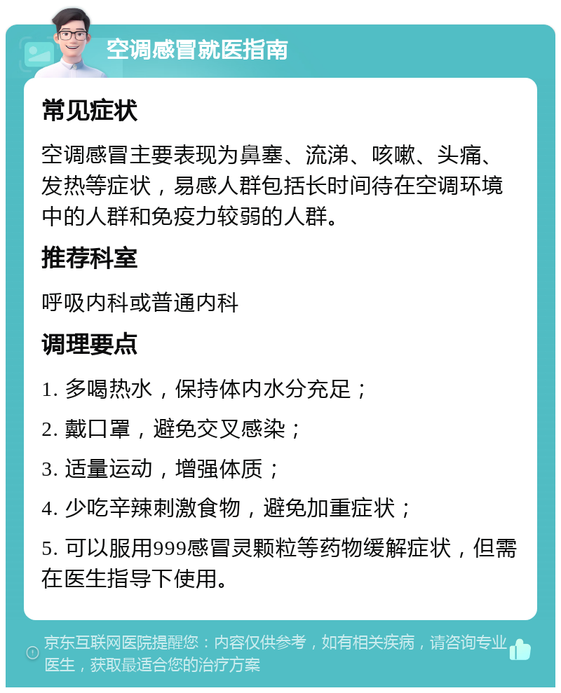 空调感冒就医指南 常见症状 空调感冒主要表现为鼻塞、流涕、咳嗽、头痛、发热等症状，易感人群包括长时间待在空调环境中的人群和免疫力较弱的人群。 推荐科室 呼吸内科或普通内科 调理要点 1. 多喝热水，保持体内水分充足； 2. 戴口罩，避免交叉感染； 3. 适量运动，增强体质； 4. 少吃辛辣刺激食物，避免加重症状； 5. 可以服用999感冒灵颗粒等药物缓解症状，但需在医生指导下使用。