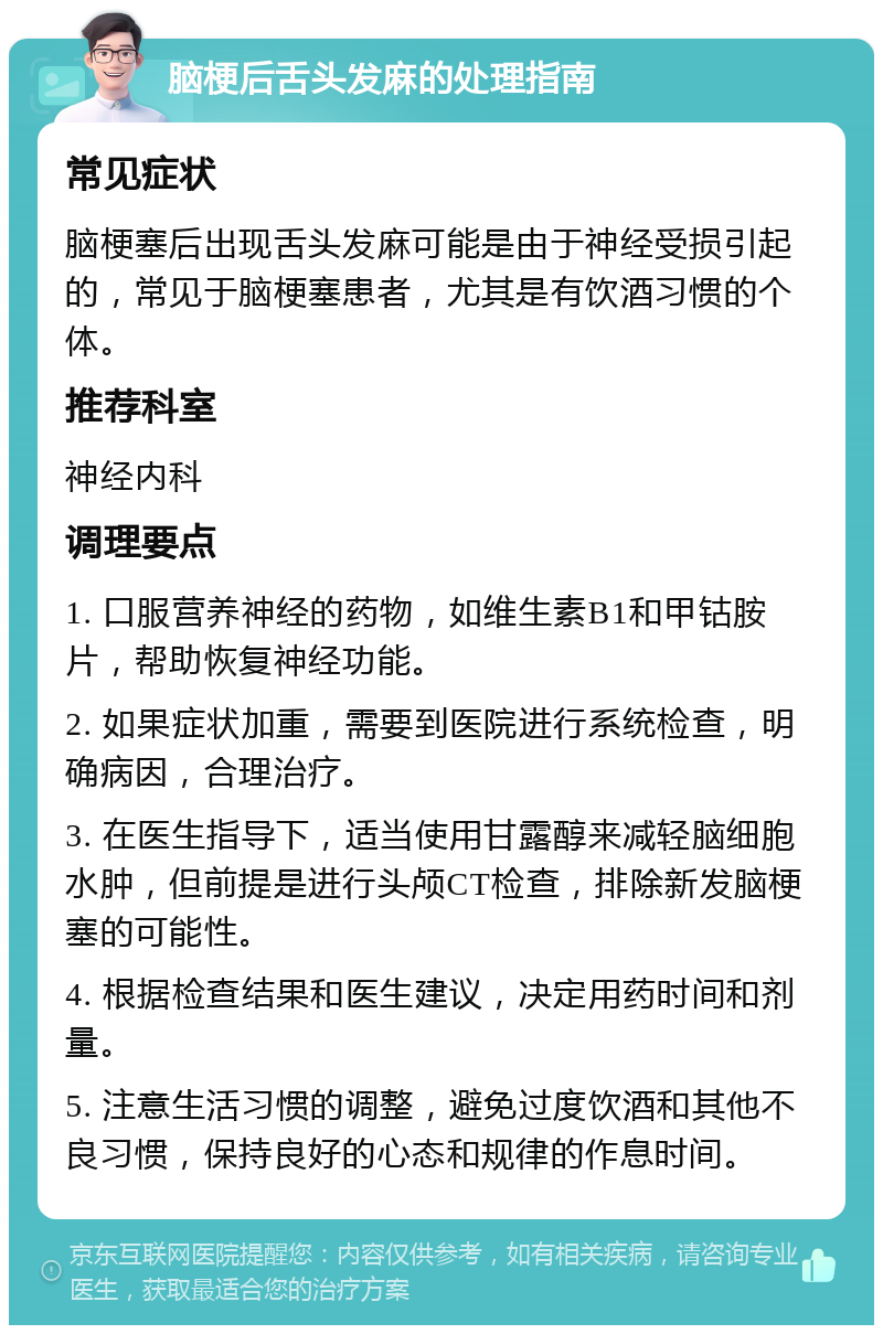 脑梗后舌头发麻的处理指南 常见症状 脑梗塞后出现舌头发麻可能是由于神经受损引起的，常见于脑梗塞患者，尤其是有饮酒习惯的个体。 推荐科室 神经内科 调理要点 1. 口服营养神经的药物，如维生素B1和甲钴胺片，帮助恢复神经功能。 2. 如果症状加重，需要到医院进行系统检查，明确病因，合理治疗。 3. 在医生指导下，适当使用甘露醇来减轻脑细胞水肿，但前提是进行头颅CT检查，排除新发脑梗塞的可能性。 4. 根据检查结果和医生建议，决定用药时间和剂量。 5. 注意生活习惯的调整，避免过度饮酒和其他不良习惯，保持良好的心态和规律的作息时间。