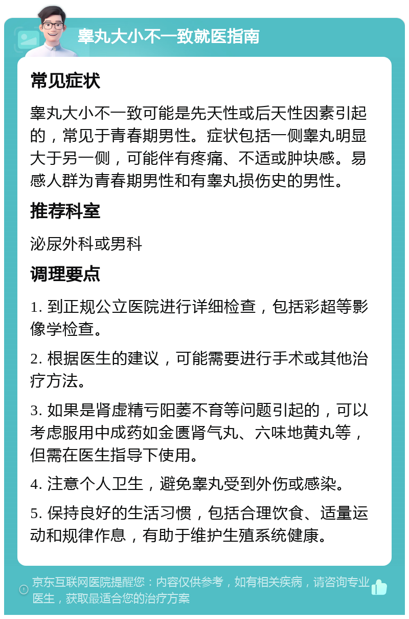 睾丸大小不一致就医指南 常见症状 睾丸大小不一致可能是先天性或后天性因素引起的，常见于青春期男性。症状包括一侧睾丸明显大于另一侧，可能伴有疼痛、不适或肿块感。易感人群为青春期男性和有睾丸损伤史的男性。 推荐科室 泌尿外科或男科 调理要点 1. 到正规公立医院进行详细检查，包括彩超等影像学检查。 2. 根据医生的建议，可能需要进行手术或其他治疗方法。 3. 如果是肾虚精亏阳萎不育等问题引起的，可以考虑服用中成药如金匮肾气丸、六味地黄丸等，但需在医生指导下使用。 4. 注意个人卫生，避免睾丸受到外伤或感染。 5. 保持良好的生活习惯，包括合理饮食、适量运动和规律作息，有助于维护生殖系统健康。