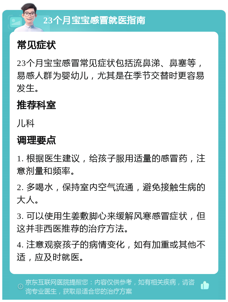 23个月宝宝感冒就医指南 常见症状 23个月宝宝感冒常见症状包括流鼻涕、鼻塞等，易感人群为婴幼儿，尤其是在季节交替时更容易发生。 推荐科室 儿科 调理要点 1. 根据医生建议，给孩子服用适量的感冒药，注意剂量和频率。 2. 多喝水，保持室内空气流通，避免接触生病的大人。 3. 可以使用生姜敷脚心来缓解风寒感冒症状，但这并非西医推荐的治疗方法。 4. 注意观察孩子的病情变化，如有加重或其他不适，应及时就医。