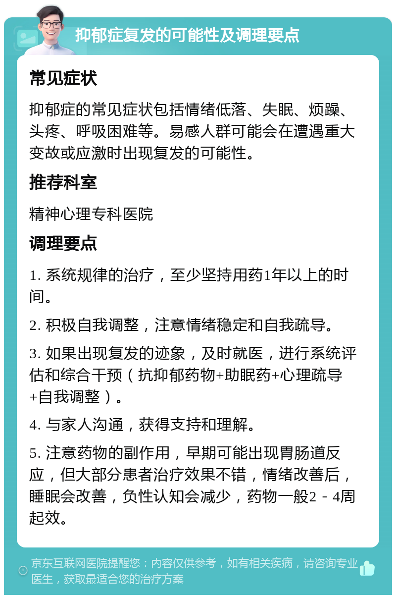 抑郁症复发的可能性及调理要点 常见症状 抑郁症的常见症状包括情绪低落、失眠、烦躁、头疼、呼吸困难等。易感人群可能会在遭遇重大变故或应激时出现复发的可能性。 推荐科室 精神心理专科医院 调理要点 1. 系统规律的治疗，至少坚持用药1年以上的时间。 2. 积极自我调整，注意情绪稳定和自我疏导。 3. 如果出现复发的迹象，及时就医，进行系统评估和综合干预（抗抑郁药物+助眠药+心理疏导+自我调整）。 4. 与家人沟通，获得支持和理解。 5. 注意药物的副作用，早期可能出现胃肠道反应，但大部分患者治疗效果不错，情绪改善后，睡眠会改善，负性认知会减少，药物一般2－4周起效。