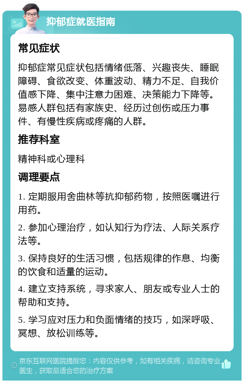 抑郁症就医指南 常见症状 抑郁症常见症状包括情绪低落、兴趣丧失、睡眠障碍、食欲改变、体重波动、精力不足、自我价值感下降、集中注意力困难、决策能力下降等。易感人群包括有家族史、经历过创伤或压力事件、有慢性疾病或疼痛的人群。 推荐科室 精神科或心理科 调理要点 1. 定期服用舍曲林等抗抑郁药物，按照医嘱进行用药。 2. 参加心理治疗，如认知行为疗法、人际关系疗法等。 3. 保持良好的生活习惯，包括规律的作息、均衡的饮食和适量的运动。 4. 建立支持系统，寻求家人、朋友或专业人士的帮助和支持。 5. 学习应对压力和负面情绪的技巧，如深呼吸、冥想、放松训练等。