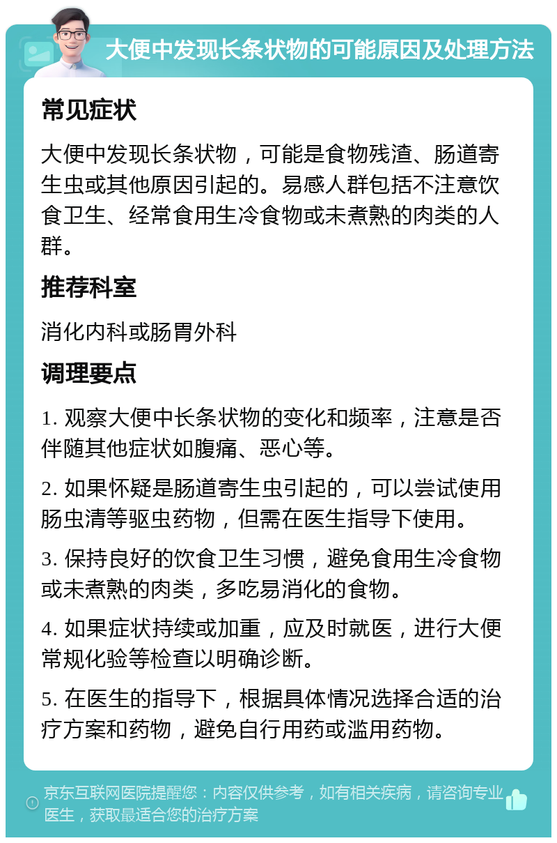 大便中发现长条状物的可能原因及处理方法 常见症状 大便中发现长条状物，可能是食物残渣、肠道寄生虫或其他原因引起的。易感人群包括不注意饮食卫生、经常食用生冷食物或未煮熟的肉类的人群。 推荐科室 消化内科或肠胃外科 调理要点 1. 观察大便中长条状物的变化和频率，注意是否伴随其他症状如腹痛、恶心等。 2. 如果怀疑是肠道寄生虫引起的，可以尝试使用肠虫清等驱虫药物，但需在医生指导下使用。 3. 保持良好的饮食卫生习惯，避免食用生冷食物或未煮熟的肉类，多吃易消化的食物。 4. 如果症状持续或加重，应及时就医，进行大便常规化验等检查以明确诊断。 5. 在医生的指导下，根据具体情况选择合适的治疗方案和药物，避免自行用药或滥用药物。