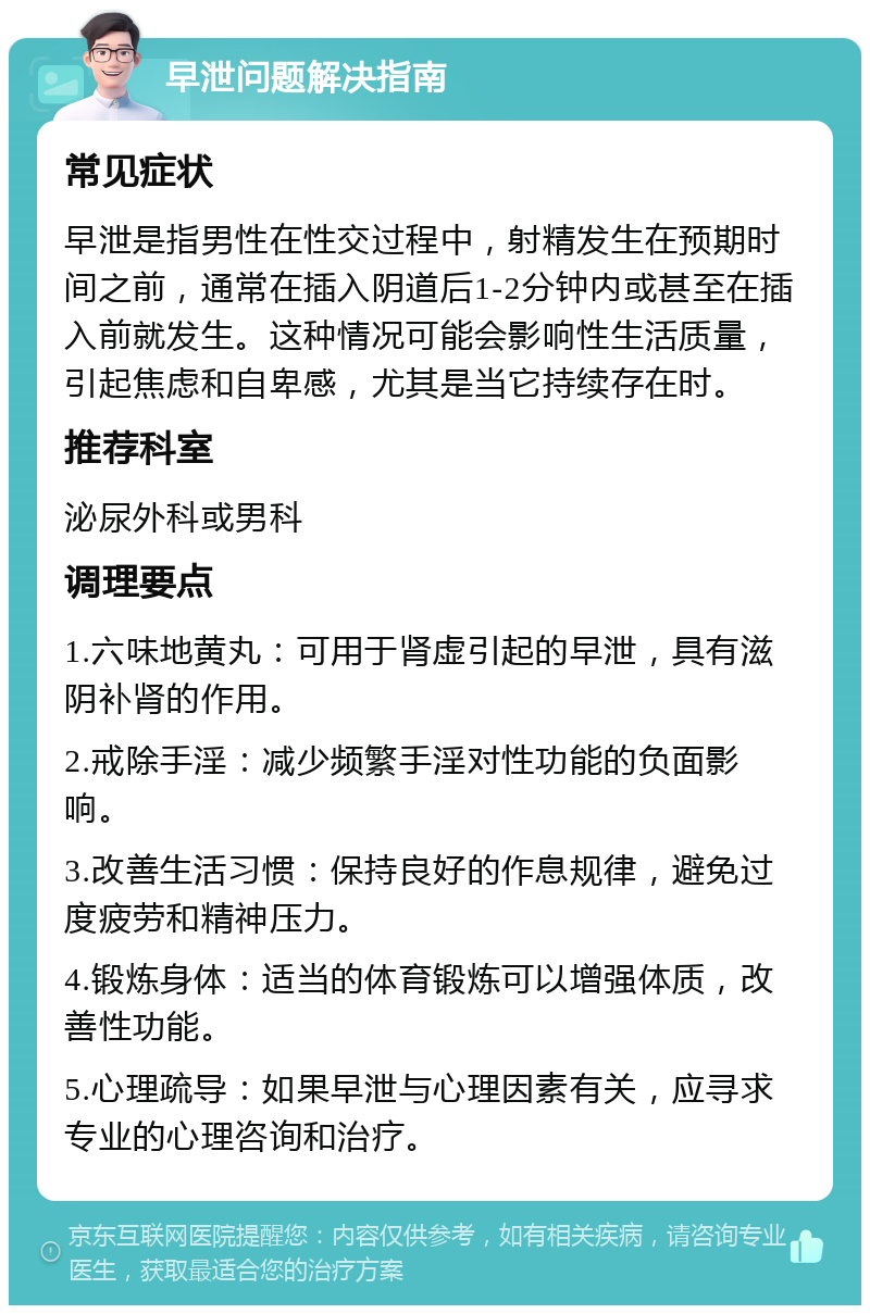 早泄问题解决指南 常见症状 早泄是指男性在性交过程中，射精发生在预期时间之前，通常在插入阴道后1-2分钟内或甚至在插入前就发生。这种情况可能会影响性生活质量，引起焦虑和自卑感，尤其是当它持续存在时。 推荐科室 泌尿外科或男科 调理要点 1.六味地黄丸：可用于肾虚引起的早泄，具有滋阴补肾的作用。 2.戒除手淫：减少频繁手淫对性功能的负面影响。 3.改善生活习惯：保持良好的作息规律，避免过度疲劳和精神压力。 4.锻炼身体：适当的体育锻炼可以增强体质，改善性功能。 5.心理疏导：如果早泄与心理因素有关，应寻求专业的心理咨询和治疗。