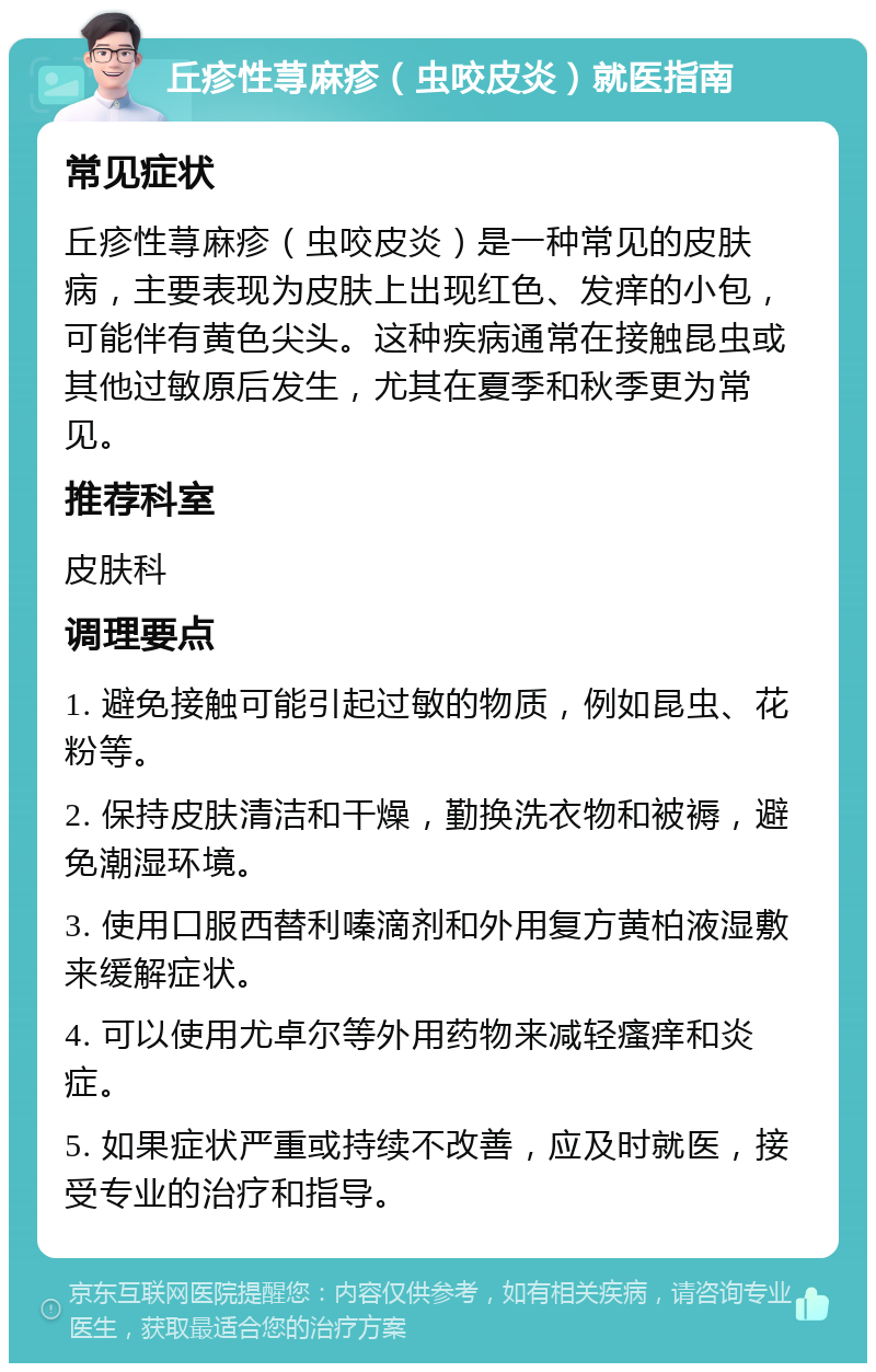 丘疹性荨麻疹（虫咬皮炎）就医指南 常见症状 丘疹性荨麻疹（虫咬皮炎）是一种常见的皮肤病，主要表现为皮肤上出现红色、发痒的小包，可能伴有黄色尖头。这种疾病通常在接触昆虫或其他过敏原后发生，尤其在夏季和秋季更为常见。 推荐科室 皮肤科 调理要点 1. 避免接触可能引起过敏的物质，例如昆虫、花粉等。 2. 保持皮肤清洁和干燥，勤换洗衣物和被褥，避免潮湿环境。 3. 使用口服西替利嗪滴剂和外用复方黄柏液湿敷来缓解症状。 4. 可以使用尤卓尔等外用药物来减轻瘙痒和炎症。 5. 如果症状严重或持续不改善，应及时就医，接受专业的治疗和指导。