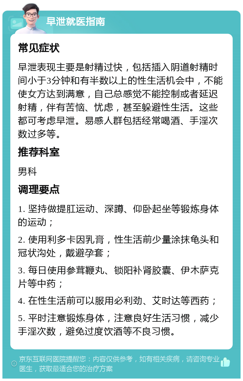 早泄就医指南 常见症状 早泄表现主要是射精过快，包括插入阴道射精时间小于3分钟和有半数以上的性生活机会中，不能使女方达到满意，自己总感觉不能控制或者延迟射精，伴有苦恼、忧虑，甚至躲避性生活。这些都可考虑早泄。易感人群包括经常喝酒、手淫次数过多等。 推荐科室 男科 调理要点 1. 坚持做提肛运动、深蹲、仰卧起坐等锻炼身体的运动； 2. 使用利多卡因乳膏，性生活前少量涂抹龟头和冠状沟处，戴避孕套； 3. 每日使用参茸鞭丸、锁阳补肾胶囊、伊木萨克片等中药； 4. 在性生活前可以服用必利劲、艾时达等西药； 5. 平时注意锻炼身体，注意良好生活习惯，减少手淫次数，避免过度饮酒等不良习惯。