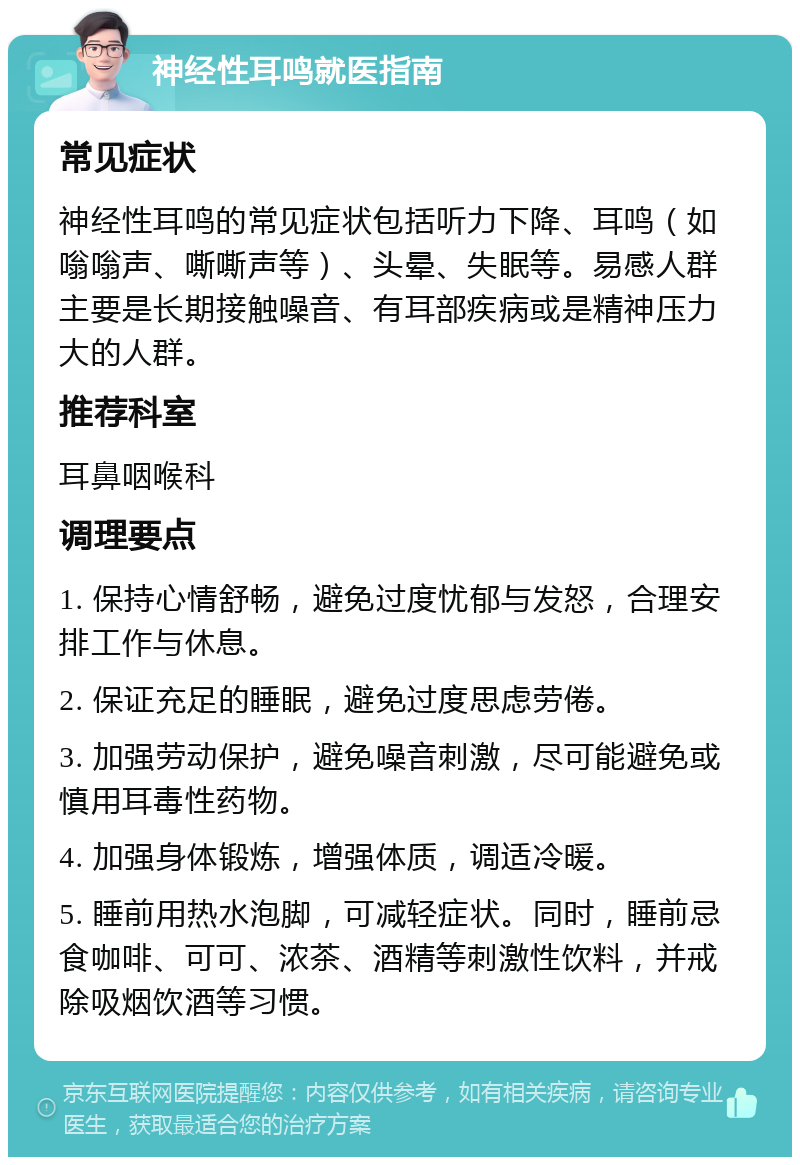 神经性耳鸣就医指南 常见症状 神经性耳鸣的常见症状包括听力下降、耳鸣（如嗡嗡声、嘶嘶声等）、头晕、失眠等。易感人群主要是长期接触噪音、有耳部疾病或是精神压力大的人群。 推荐科室 耳鼻咽喉科 调理要点 1. 保持心情舒畅，避免过度忧郁与发怒，合理安排工作与休息。 2. 保证充足的睡眠，避免过度思虑劳倦。 3. 加强劳动保护，避免噪音刺激，尽可能避免或慎用耳毒性药物。 4. 加强身体锻炼，增强体质，调适冷暖。 5. 睡前用热水泡脚，可减轻症状。同时，睡前忌食咖啡、可可、浓茶、酒精等刺激性饮料，并戒除吸烟饮酒等习惯。