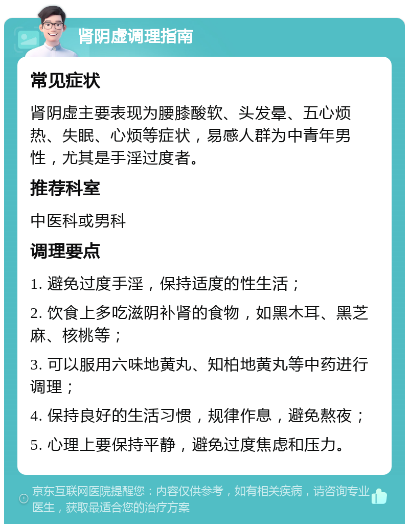 肾阴虚调理指南 常见症状 肾阴虚主要表现为腰膝酸软、头发晕、五心烦热、失眠、心烦等症状，易感人群为中青年男性，尤其是手淫过度者。 推荐科室 中医科或男科 调理要点 1. 避免过度手淫，保持适度的性生活； 2. 饮食上多吃滋阴补肾的食物，如黑木耳、黑芝麻、核桃等； 3. 可以服用六味地黄丸、知柏地黄丸等中药进行调理； 4. 保持良好的生活习惯，规律作息，避免熬夜； 5. 心理上要保持平静，避免过度焦虑和压力。