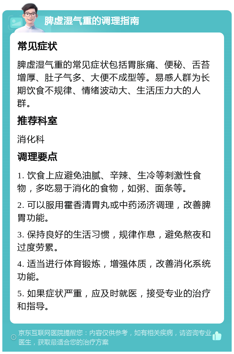 脾虚湿气重的调理指南 常见症状 脾虚湿气重的常见症状包括胃胀痛、便秘、舌苔增厚、肚子气多、大便不成型等。易感人群为长期饮食不规律、情绪波动大、生活压力大的人群。 推荐科室 消化科 调理要点 1. 饮食上应避免油腻、辛辣、生冷等刺激性食物，多吃易于消化的食物，如粥、面条等。 2. 可以服用霍香清胃丸或中药汤济调理，改善脾胃功能。 3. 保持良好的生活习惯，规律作息，避免熬夜和过度劳累。 4. 适当进行体育锻炼，增强体质，改善消化系统功能。 5. 如果症状严重，应及时就医，接受专业的治疗和指导。