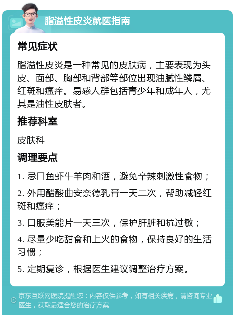 脂溢性皮炎就医指南 常见症状 脂溢性皮炎是一种常见的皮肤病，主要表现为头皮、面部、胸部和背部等部位出现油腻性鳞屑、红斑和瘙痒。易感人群包括青少年和成年人，尤其是油性皮肤者。 推荐科室 皮肤科 调理要点 1. 忌口鱼虾牛羊肉和酒，避免辛辣刺激性食物； 2. 外用醋酸曲安奈德乳膏一天二次，帮助减轻红斑和瘙痒； 3. 口服美能片一天三次，保护肝脏和抗过敏； 4. 尽量少吃甜食和上火的食物，保持良好的生活习惯； 5. 定期复诊，根据医生建议调整治疗方案。