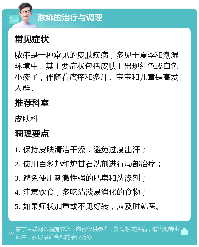 脓痱的治疗与调理 常见症状 脓痱是一种常见的皮肤疾病，多见于夏季和潮湿环境中。其主要症状包括皮肤上出现红色或白色小疹子，伴随着瘙痒和多汗。宝宝和儿童是高发人群。 推荐科室 皮肤科 调理要点 1. 保持皮肤清洁干燥，避免过度出汗； 2. 使用百多邦和炉甘石洗剂进行局部治疗； 3. 避免使用刺激性强的肥皂和洗涤剂； 4. 注意饮食，多吃清淡易消化的食物； 5. 如果症状加重或不见好转，应及时就医。